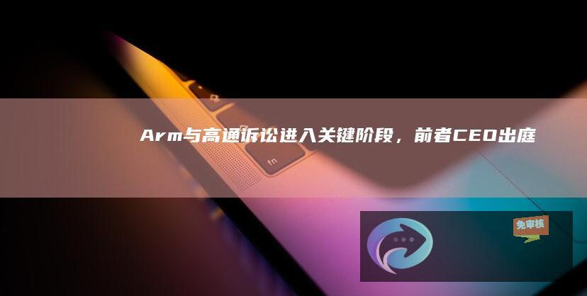 Arm与高通诉讼进入关键阶段，前者CEO出庭淡化制造自家芯片的野心